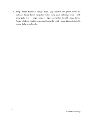 25
Makalah KonversiEnergi
6. Energi thermal didefinisikan sebagai energi yang dihasilkan dari getaran atomic dan
molecular. Energi thermal merupakan bentuk energi dasar maksudnya semua bentuk
energi pada point 1 sampai dengan 5 dapat dikonversikan kebentuk energy thermal.
Namun sebaliknya pengkonversian energi thermal ke bentuk energi lainnya dibatasi oleh
postulat kedua termodinamika.
 