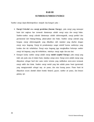 26
Makalah KonversiEnergi
BAB III
SUMBER-SUMBER ENERGI
Sumber energi dapat dikelompokkan menjadi dua kategori yaitu :
 Energi Celestial atau energi perolehan (Income Energy), yaitu energi yang mencapai
bumi dari angkasa luar termasuk diantaranya adalah energi surya dan energi bulan.
Sumber-sumber energi celestial diantaranya adalah elektromagnetik, energi partikel dan
gravitasional dari bintang-bintang, planet-planet dan bulan. Sumber energi calestial yang
berguna energi elektromagnetik yang dihasilkan oleh matahari yang disebut dengan
energi surya langsung. Energi ini pemakaiannya sangat atraktif karena sumbernya yang
kontinu dan tak terhabiskan. Energi surya langsung juga menghasilkan beberapa sumber
energi tak langsung yang tak terhabiskan, misalnya energi angin dan arus laut.
 Kategori kedua sumber energi adalah energi modal (capital Energy) yaitu energi yang
telah ada pada atau di dalam bumi, misalnya energi atom. Energi atom adalah energi yang
dilepaskan sebagai hasil dari suatu reaksi tertentu yang melibatkan atom-atom termasuk
energi nuklir dan kimia. Sumber energi modal yang lain adalah panas bumi (geotermal)
yang mengejawantah sebagai uap, air panas, dan atau karang panas. Panas bumi ini
dilepaskan secara alamiah dalam bentuk fumarol, geyser, sumber air panas, dan letusan
gunung api.
 