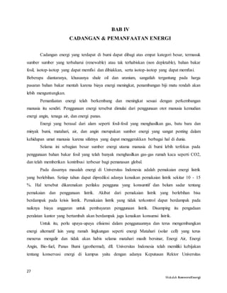 27
Makalah KonversiEnergi
BAB IV
CADANGAN & PEMANFAATAN ENERGI
Cadangan energi yang terdapat di bumi dapat dibagi atas empat kategori besar, termasuk
sumber sumber yang terbaharui (renewable) atau tak terhabiskan (non depletable), bahan bakar
fosil, isotop-isotop yang dapat memfisi dan dibiakkan, serta isotop-isotop yang dapat memfusi.
Beberapa diantaranya, khususnya shale oil dan uranium, sangatlah tergantung pada harga
pasaran bahan bakar mentah karena biaya energi meningkat, penambangan biji mutu rendah akan
lebih menguntungkan.
Pemanfaatan energi telah berkembang dan meningkat sesuai dengan perkembangan
manusia itu sendiri. Penggunaan energi tersebut dimulai dari penggunaan otot manusia kemudian
energi angin, tenaga air, dan energi panas.
Energi yang berasal dari alam seperti fosil-fosil yang menghasilkan gas, batu bara dan
minyak bumi, matahari, air, dan angin merupakan sumber energi yang sangat penting dalam
kehidupan umat manusia karena sifatnya yang dapat menggerakkan berbagai hal di dunia.
Selama ini sebagian besar sumber energi utama manusia di bumi lebih terfokus pada
penggunaan bahan bakar fosil yang telah banyak menghasilkan gas-gas rumah kaca seperti CO2,
dan telah memberikan kontribusi terbesar bagi pemanasan global.
Pada dasarnya masalah energi di Universitas Indonesia adalah pemakaian energi listrik
yang berlebihan. Setiap tahun dapat diprediksi adanya kenaikan pemakaian listrik sekitar 10 - 15
%. Hal tersebut dikarenakan perilaku pengguna yang konsumtif dan belum sadar tentang
pemakaian dan penggunaan listrik. Akibat dari pemakaian listrik yang berlebihan bisa
berdampak pada krisis listrik. Pemakaian listrik yang tidak terkontrol dapat berdampak pada
naiknya biaya anggaran untuk pembayaran penggunaan listrik. Disamping itu pengadaan
peralatan kantor yang bertambah akan berdampak juga kenaikan konsumsi listrik.
Untuk itu, perlu upaya-upaya efisiensi dalam penggunaannya dan terus mengembangkan
energi alternatif lain yang ramah lingkungan seperti energi Matahari (solar cell) yang terus
menerus mengalir dan tidak akan habis selama matahari masih bersinar, Energi Air, Energi
Angin, Bio-fuel, Panas Bumi (geothermal), dll. Universitas Indonesia telah memiliki kebijakan
tentang konservasi energi di kampus yaitu dengan adanya Keputusan Rektor Universitas
 
