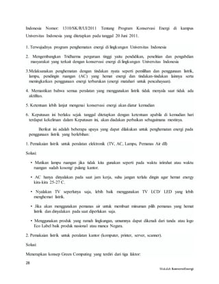 28
Makalah KonversiEnergi
Indonesia Nomor: 1310/SK/R/UI/2011 Tentang Program Konservasi Energi di kampus
Universitas Indonesia yang ditetapkan pada tanggal 20 Juni 2011.
1. Terwujudnya program penghematan energi di lingkungan Universitas Indonesia
2. Mengembangkan Tridharma perguruan tinggi yaitu pendidikan, penelitian dan pengabdian
masyarakat yang terkait dengan konservasi energi di lingkungan Universitas Indonesia
3.Melaksanakan penghematan dengan tindakan nyata seperti pemilihan dan penggunaan listrik,
lampu, pendingin ruangan (AC) yang hemat energi dan tindakan-tindakan lainnya serta
meningkatkan penggunaan energi terbarukan (energi matahari untuk pencahayaan).
4. Memastikan bahwa semua peralatan yang menggunakan listrik tidak menyala saat tidak ada
aktifitas.
5. Ketentuan lebih lanjut mengenai konservasi energi akan diatur kemudian
6. Keputusan ini berlaku sejak tanggal ditetapkan dengan ketentuan apabila di kemudian hari
terdapat kekeliruan dalam Keputusan ini, akan diadakan perbaikan sebagaimana mestinya.
Berikut ini adalah beberapa upaya yang dapat dilakukan untuk penghematan energi pada
penggunaan listrik yang berlebihan:
1. Pemakaian listrik untuk peralatan elektronik (TV, AC, Lampu, Pemanas Air dll)
Solusi:
• Matikan lampu ruangan jika tidak kita gunakan seperti pada waktu istirahat atau waktu
ruangan sudah kosong/ pulang kantor.
• AC hanya dinyalakan pada saat jam kerja, suhu jangan terlalu dingin agar hemat energy
kira-kira 25-27 C.
• Nyalakan TV seperlunya saja, lebih baik menggunakan TV LCD/ LED yang lebih
menghemat listrik.
• Jika akan menggunakan pemanas air untuk membuat minuman pilih pemanas yang hemat
listrik dan dinyalakan pada saat diperlukan saja.
• Menggunakan produk yang ramah lingkungan, umumnya dapat dikenali dari tanda atau logo
Eco Label baik produk nasional atau manca Negara.
2. Pemakaian listrik untuk peralatan kantor (komputer, printer, server, scanner).
Solusi:
Menerapkan konsep Green Computing yang terdiri dari tiga faktor:
 