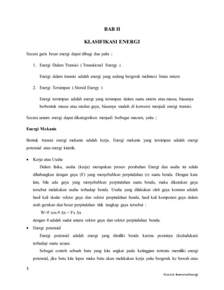 3
Makalah KonversiEnergi
BAB II
KLASIFIKASI ENERGI
Secara garis besar energi dapat dibagi dua yaitu ;
1. Energi Dalam Transisi ( Transitional Energy )
Energi dalam transisi adalah energi yang sedang bergerak melintasi batas sistem
2. Energi Tersimpan ( Stored Energy )
Energi tersimpan adalah energi yang tersimpan dalam suatu sistem atau massa, biasanya
berbentuk massa atau medan gaya, biasanya mudah di konversi menjadi energi transisi.
Secara umum energi dapat dikategorikan menjadi berbagai macam, yaitu ;
Energi Mekanis
Bentuk transisi energi mekanis adalah kerja. Energi mekanis yang tersimpan adalah energi
potensial atau energi kinetik.
 Kerja atau Usaha
Dalam fisika, usaha (kerja) merupakan proses perubahan Energi dan usaha ini selalu
dihubungkan dengan gaya (F) yang menyebabkan perpindahan (s) suatu benda. Dengan kata
lain, bila ada gaya yang menyebabkan perpindahan suatu benda, maka dikatakan gaya
tersebut melakukan usaha terhadap benda. Usaha yang dilakukan oleh gaya konstan adalah
hasil kali skalar vektor gaya dan vektor perpindahan benda, hasil kali komponen gaya dalam
arah gerakan dan besar perpindahan titik tangkap gaya tersebut :
W=F cos θ Δx = Fx Δx
dengan θ adalah sudut antara vektor gaya dan vektor perpindahan benda.
 Energi potensial
Energi potensial adalah energi yang dimiliki benda karena posisinya (kedudukan)
terhadap suatu acuan.
Sebagai contoh sebuah batu yang kita angkat pada ketinggian tertentu memiliki energi
potensial, jika batu kita lepas maka batu akan melakukan kerja yaitu bergerak ke bawah atau
 