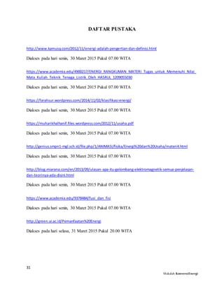 31
Makalah KonversiEnergi
DAFTAR PUSTAKA
http://www.kamusq.com/2012/11/energi-adalah-pengertian-dan-definisi.html
Diakses pada hari senin, 30 Maret 2015 Pukul 07.00 WITA
https://www.academia.edu/4900217/ENERGI_RANGKUMAN_MATERI_Tugas_untuk_Memenuhi_Nilai_
Mata_Kuliah_Teknik_Tenaga_Listrik_Oleh_HASRUL_1209055030
Diakses pada hari senin, 30 Maret 2015 Pukul 07.00 WITA
https://farahsur.wordpress.com/2014/11/02/klasifikasi-energi/
Diakses pada hari senin, 30 Maret 2015 Pukul 07.00 WITA
https://muharikhalhanif.files.wordpress.com/2012/11/usaha.pdf
Diakses pada hari senin, 30 Maret 2015 Pukul 07.00 WITA
http://genius.smpn1-mgl.sch.id/file.php/1/ANIMASI/fisika/Energi%20dan%20Usaha/materi4.html
Diakses pada hari senin, 30 Maret 2015 Pukul 07.00 WITA
http://blog.miarana.com/en/2013/09/ulasan-apa-itu-gelombang-elektromagnetik-semua-penjelasan-
dan-teorinya-ada-disini.html
Diakses pada hari senin, 30 Maret 2015 Pukul 07.00 WITA
https://www.academia.edu/9378484/fusi_dan_fisi
Diakses pada hari senin, 30 Maret 2015 Pukul 07.00 WITA
http://green.ui.ac.id/Pemanfaatan%20Energi
Diakses pada hari selasa, 31 Maret 2015 Pukul 20.00 WITA
 