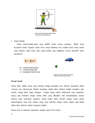 5
Makalah KonversiEnergi
 Energi Kinetik
Energi kinetik adalah energi yang dimiliki benda karena geraknya. Makin besar
kecepatan benda bergerak makin besar energi kinetiknya dan semakin besar massa benda
yang bergerak makin besar pula energi kinetik yang dimilikinya. Secara matematis dapat
dirumuskan:
Energi Listrik
Energi listrik adalah energi yang berkaitan dengan akumulasi arus elektron, dinyatakan dalam
watt-jam atau kilowatt-jam. Bentuk transisinya adalah aliran elektron melalui konduktor jenis
tertentu. Energi listrik dapat disimpan sebagai energi medan elektrostatis yang merupakan
energi yang berkaitan dengan medan listrik yang dihasilkan oleh terakumulasinya muatan
elektron pada pelat-pelat kapasitor. Energi medan listrik ekivalen dengan energi medan
elektromagnetis yang sama dengan energi yang berkaitan dengan medan magnet yang timbul
akibat aliran elektron melalui kumparan induksi.
Energi jenis ini umumnya dinyatakan dengans atuan P dan waktu t.
 