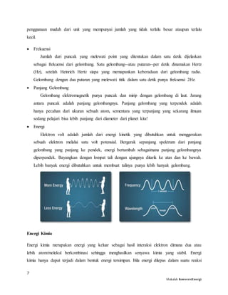 7
Makalah KonversiEnergi
penggunaan mudah dari unit yang mempunyai jumlah yang tidak terlalu besar ataupun terlalu
kecil.
 Frekuensi
Jumlah dari puncak yang melewati point yang ditentukan dalam satu detik dijelaskan
sebagai frekuensi dari gelombang. Satu gelombang--atau putaran--per detik dinamakan Hertz
(Hz), setelah Heinrich Hertz siapa yang memapankan keberadaan dari gelombang radio.
Gelombang dengan dua putaran yang melewati titik dalam satu detik punya frekuensi 2Hz.
 Panjang Gelombang
Gelombang elektromagnetik punya puncak dan mirip dengan gelombang di laut. Jarang
antara puncak adalah panjang gelombangnya. Panjang gelombang yang terpendek adalah
hanya pecahan dari ukuran sebuah atom, sementara yang terpanjang yang sekarang ilmuan
sedang pelajari bisa lebih panjang dari diameter dari planet kita!
 Energi
Elektron volt adalah jumlah dari energi kinetik yang dibutuhkan untuk menggerakan
sebuah elektron melalui satu volt potensial. Bergerak sepanjang spektrum dari panjang
gelombang yang panjang ke pendek, energi bertambah sebagaimana panjang gelombangnya
diperpendek. Bayangkan dengan lompat tali dengan ujungnya ditarik ke atas dan ke bawah.
Lebih banyak energi dibutuhkan untuk membuat talinya punya lebih hanyak gelombang.
Energi Kimia
Energi kimia merupakan energi yang keluar sebagai hasil interaksi elektron dimana dua atau
lebih atom/molekul berkombinasi sehingga menghasilkan senyawa kimia yang stabil. Energi
kimia hanya dapat terjadi dalam bentuk energi tersimpan. Bila energi dilepas dalam suatu reaksi
 