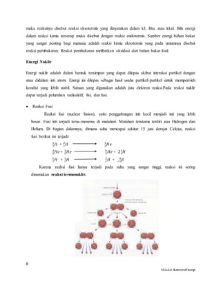 8
Makalah KonversiEnergi
maka reaksinya disebut reaksi eksotermis yang dinyatakan dalam kJ, Btu, atau kkal. Bila energi
dalam reaksi kimia terserap maka disebut dengan reaksi endotermis. Sumber energi bahan bakar
yang sangat penting bagi manusia adalah reaksi kimia eksotermis yang pada umumnya disebut
reaksi pembakaran. Reaksi pembakaran melibatkan oksidasi dari bahan bakar fosil.
Energi Nuklir
Energi nuklir adalah dalam bentuk tersimpan yang dapat dilepas akibat interaksi partikel dengan
atau didalam inti atom. Energi ini dilepas sebagai hasil usaha partikel-partikel untuk memperoleh
kondisi yang lebih stabil. Satuan yang digunakan adalah juta elektron reaksi.Pada reaksi nuklir
dapat terjadi peluruhan radioaktif, fisi, dan fusi.
 Reaksi Fusi
Reaksi fusi (nuclear fusion), yaitu penggabungan inti kecil menjadi inti yang lebih
besar. Fusi inti terjadi terus-menerus di matahari. Matahari terutama terdiri atas Hidrogen dan
Helium. Di bagian dalamnya, dimana suhu mencapai sekitar 15 juta derajat Celcius, reaksi
fusi berikut ini terjadi:
𝐻1
1
+ 𝐻1
2
𝐻𝑒2
3
𝐻𝑒2
3
+ 𝐻𝑒2
3
𝐻𝑒2
4
+ 2 𝐻1
1
𝐻1
1
+ 𝐻1
1
𝐻1
2
+ 𝛽−1
0
Karena reaksi fusi hanya terjadi pada suhu yang sangat tinggi, reaksi ini sering
dinamakan reaksi termonuklir.
 