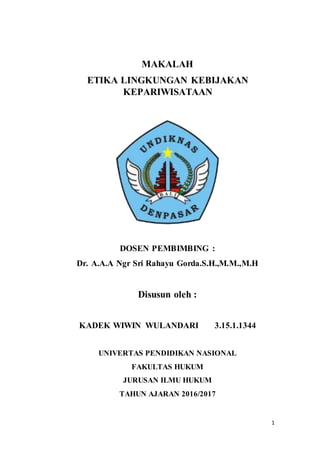 1
MAKALAH
ETIKA LINGKUNGAN KEBIJAKAN
KEPARIWISATAAN
DOSEN PEMBIMBING :
Dr. A.A.A Ngr Sri Rahayu Gorda.S.H.,M.M.,M.H
Disusun oleh :
KADEK WIWIN WULANDARI 3.15.1.1344
UNIVERTAS PENDIDIKAN NASIONAL
FAKULTAS HUKUM
JURUSAN ILMU HUKUM
TAHUN AJARAN 2016/2017
 