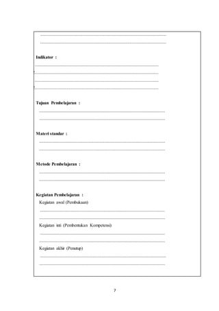 7
1. ..................................................................................................................
2. ..................................................................................................................
Indikator :
1.1................................................................................................................
1.2................................................................................................................
2.1................................................................................................................
2.2................................................................................................................
Tujuan Pembelajaran :
1. ..................................................................................................................
2. ..................................................................................................................
Materi standar :
1. ..................................................................................................................
2. ..................................................................................................................
Metode Pembelajaran :
1. ..................................................................................................................
2. ..................................................................................................................
Kegiatan Pembelajaran :
1. Kegiatan awal (Pembukaan)
a. .................................................................................................................
b. ..................................................................................................................
2. Kegiatan inti (Pembentukan Kompetensi)
a. .................................................................................................................
b. ..................................................................................................................
3. Kegiatan akhir (Penutup)
a. ..................................................................................................................
b. ..................................................................................................................
 