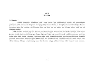 9
BAB III
PENUTUP
3.1 Simpulan
Rencana pelaksanaan pembelajaran (RPP) adalah rencana yang menggambarkan prosedur dan pengorganisasian
pembelajaran untuk mencapai satu kompetensi dasar yang ditetapkan dalam Standar Isi dan dijabarkan dalam silabus. Lingkup Rencana
Pembelajaran paling luas mencakup satu kompetensi dasar yang terdiri atas satu indicator atau beberapa indikator untuk satu kali
pertemuan atau lebih.
RPP merupakan persiapan yang harus dilakukan guru sebelum mengajar. Persiapan disini dapat diartikan persiapan tertulis maupun
persiapan mental, situasi emosional yang ingin dibangun, lingkungan belajar yang produktif, termasuk meyakinkan pembelajar untuk mau
terlibat secara penuh. Rencana Pelaksanaan Pembelajaran dengan silabus mempunyai perbedaan, meskipun dalam hal tertentu mempunyai
persamaan. Silabus memuat hal-hal yang perlu dilakukan siswa untuk menuntaskan suatu kompetensi secara utuh, artinya di dalam suatu
silabus adakalanya beberapa kompetensi yang sejalan akan disatukan sehingga perkiraan waktunya belum tahu pasti berapa pertemuan.
 