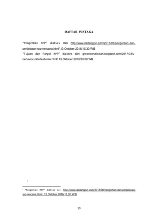 10
DAFTAR PUSTAKA
“Pengertian RPP” diakses dari http://www.dadangjsn.com/2015/06/pengertian-dan-
penjelasan-rpp-rencana.html/ 13 Oktober 2018/15.30 WIB
“Tujuan dan Fungsi RPP” diakses dari greenpendidikan.blogspot.com/2017/03/v-
behaviorurldefaultvmlo.html/ 13 Oktober 2018/20.00 WB
i
i “Pengertian RPP” diakses dari http://www.dadangjsn.com/2015/06/pengertian-dan-penjelasan-
rpp-rencana.html/ 13 Oktober 2018/15.30 WIB
 