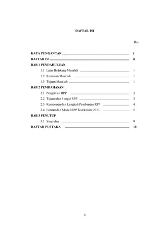 ii
DAFTAR ISI
Hal.
KATA PENGANTAR .................................................................................. i
DAFTAR ISI ................................................................................................. ii
BAB 1 PENDAHULUAN
1.1 Latar Belakang Masalah ............................................................ 1
1.2 Rumusan Masalah .................................................................... 1
1.3 Tujuan Masalah .......................................................................... 1
BAB 2 PEMBAHASAN
2.1 Pengertian RPP ........................................................................ 3
2.2 Tujuan dan Fungsi RPP ............................................................. 3
2.3 Komponen dan Langkah Pembuatan RPP ................................ 4
2.4 Format dan Model RPP Kurikulum 2013 ................................ 5
BAB 3 PENUTUP
3.1 Simpulan .................................................................................. 9
DAFTAR PUSTAKA ............................................................................... 10
 