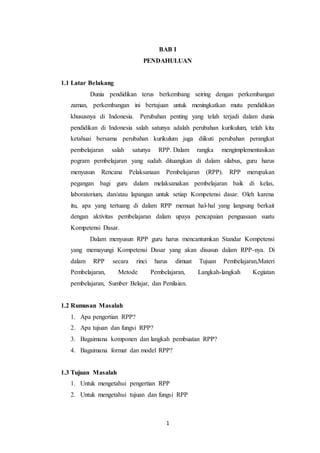 1
BAB I
PENDAHULUAN
1.1 Latar Belakang
Dunia pendidikan terus berkembang seiring dengan perkembangan
zaman, perkembangan ini bertujuan untuk meningkatkan mutu pendidikan
khususnya di Indonesia. Perubahan penting yang telah terjadi dalam dunia
pendidikan di Indonesia salah satunya adalah perubahan kurikulum, telah kita
ketahuai bersama perubahan kurikulum juga diikuti perubahan perangkat
pembelajaran salah satunya RPP. Dalam rangka mengimplementasikan
pogram pembelajaran yang sudah dituangkan di dalam silabus, guru harus
menyusun Rencana Pelaksanaan Pembelajaran (RPP). RPP merupakan
pegangan bagi guru dalam melaksanakan pembelajaran baik di kelas,
laboratorium, dan/atau lapangan untuk setiap Kompetensi dasar. Oleh karena
itu, apa yang tertuang di dalam RPP memuat hal-hal yang langsung berkait
dengan aktivitas pembelajaran dalam upaya pencapaian penguasaan suatu
Kompetensi Dasar.
Dalam menyusun RPP guru harus mencantumkan Standar Kompetensi
yang memayungi Kompetensi Dasar yang akan disusun dalam RPP-nya. Di
dalam RPP secara rinci harus dimuat Tujuan Pembelajaran,Materi
Pembelajaran, Metode Pembelajaran, Langkah-langkah Kegiatan
pembelajaran, Sumber Belajar, dan Penilaian.
1.2 Rumusan Masalah
1. Apa pengertian RPP?
2. Apa tujuan dan fungsi RPP?
3. Bagaimana komponen dan langkah pembuatan RPP?
4. Bagaimana format dan model RPP?
1.3 Tujuan Masalah
1. Untuk mengetahui pengertian RPP
2. Untuk mengetahui tujuan dan fungsi RPP
 