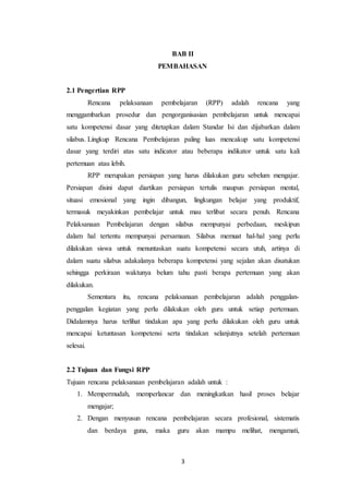 3
BAB II
PEMBAHASAN
2.1 Pengertian RPP
Rencana pelaksanaan pembelajaran (RPP) adalah rencana yang
menggambarkan prosedur dan pengorganisasian pembelajaran untuk mencapai
satu kompetensi dasar yang ditetapkan dalam Standar Isi dan dijabarkan dalam
silabus. Lingkup Rencana Pembelajaran paling luas mencakup satu kompetensi
dasar yang terdiri atas satu indicator atau beberapa indikator untuk satu kali
pertemuan atau lebih.
RPP merupakan persiapan yang harus dilakukan guru sebelum mengajar.
Persiapan disini dapat diartikan persiapan tertulis maupun persiapan mental,
situasi emosional yang ingin dibangun, lingkungan belajar yang produktif,
termasuk meyakinkan pembelajar untuk mau terlibat secara penuh. Rencana
Pelaksanaan Pembelajaran dengan silabus mempunyai perbedaan, meskipun
dalam hal tertentu mempunyai persamaan. Silabus memuat hal-hal yang perlu
dilakukan siswa untuk menuntaskan suatu kompetensi secara utuh, artinya di
dalam suatu silabus adakalanya beberapa kompetensi yang sejalan akan disatukan
sehingga perkiraan waktunya belum tahu pasti berapa pertemuan yang akan
dilakukan.
Sementara itu, rencana pelaksanaan pembelajaran adalah penggalan-
penggalan kegiatan yang perlu dilakukan oleh guru untuk setiap pertemuan.
Didalamnya harus terlihat tindakan apa yang perlu dilakukan oleh guru untuk
mencapai ketuntasan kompetensi serta tindakan selanjutnya setelah pertemuan
selesai.
2.2 Tujuan dan Fungsi RPP
Tujuan rencana pelaksanaan pembelajaran adalah untuk :
1. Mempermudah, memperlancar dan meningkatkan hasil proses belajar
mengajar;
2. Dengan menyusun rencana pembelajaran secara profesional, sistematis
dan berdaya guna, maka guru akan mampu melihat, mengamati,
 