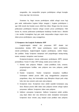 4
menganalisis, dan memprediksi program pembelajaran sebagai kerangka
kerja yang logis dan terencana.
Sementara itu, fungsi rencana pembelajaran adalah sebagai acuan bagi
guru untuk melaksanakan kegiatan belajar mengajar ( kegiatan pembelajaran )
agar lebih terarah dan berjalan secara efektif dan efisien. Dengan kata lain rencana
pelaksanaan pembelajaran berperan sebagai scenario proses pembelajaran. Oleh
karena itu, rencana pelaksanaan pembelajaran hendaknya bersifat luwes ( fleksibel
) dan member kemungkinan bagi guru untuk menyesuaikan dengan respon siswa
dalam proses pembelajaran yang sesungguhnya.
2.3 Komponen dan Langkah Pembuatan RPP
Langkah-langkah minimal dari penyusunan RPP dimulai dari
mencantumkan identitas RPP, tujuan pembelajaran, materi pembelajaran,
metode pembelajaran, langkah-langkah kegiatan pembelajaran, sumber belajar,
dan penilaian. Setiap komponen mempunyai arah pengembangan masing-masing,
namun semuanya merupakan suatu kesatuan.
Komponen-komponen rencana pelaksanaan pembelajaran (RPP) menurut
permendiknas Nomor 41 tahun 2007 tentang standar proses terdiri dari :
1. Identitas mata pelajaran. Meliputi : satuan pendidikan, kelas, semester,
program/program keahlian, mata pelajaran atau tema pelajaran, jumlah
pertemuan
2. Standar kompetensi. Standar kompetensi merupakan kualifikasi
kemampuan minimal peserta didik yang menggambarkan penguasaan
pengetahuan, sikap, dan keterampilan yang diharapkan dicapai pada setiap
kelas dan/ atau semester pada suatu mata pelajaran
3. Kompetensi dasar. Kompetensi dasar adalah sejumlah kemampuan yang
harus dikuasai peserta didik dalam mata pelajaran tertentu sebagai rujukan
penyusunan indikator kompetensi dalam suatu pelajaran
4. Indikator pencapaian kompetensi. Indikator kompetensi adalah perilaku
yang dapat diukur dan/ atau diobservasi untuk menunjukan ketercapaian
kompetensi dasar tertentu yang menjadi acuan penilaian mata pelajaran.
 