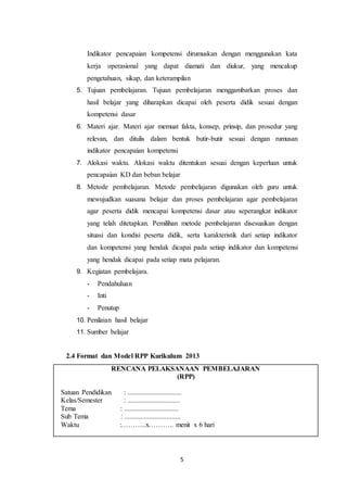 5
Indikator pencapaian kompetensi dirumuskan dengan menggunakan kata
kerja operasional yang dapat diamati dan diukur, yang mencakup
pengetahuan, sikap, dan keterampilan
5. Tujuan pembelajaran. Tujuan pembelajaran menggambarkan proses dan
hasil belajar yang diharapkan dicapai oleh peserta didik sesuai dengan
kompetensi dasar
6. Materi ajar. Materi ajar memuat fakta, konsep, prinsip, dan prosedur yang
relevan, dan ditulis dalam bentuk butir-butir sesuai dengan rumusan
indikator pencapaian kompetensi
7. Alokasi waktu. Alokasi waktu ditentukan sesuai dengan keperluan untuk
pencapaian KD dan beban belajar
8. Metode pembelajaran. Metode pembelajaran digunakan oleh guru untuk
mewujudkan suasana belajar dan proses pembelajaran agar pembelajaran
agar peserta didik mencapai kompetensi dasar atau seperangkat indikator
yang telah ditetapkan. Pemilihan metode pembelajaran disesuaikan dengan
situasi dan kondisi peserta didik, serta karakteristik dari setiap indikator
dan kompetensi yang hendak dicapai pada setiap indikator dan kompetensi
yang hendak dicapai pada setiap mata pelajaran.
9. Kegiatan pembelajara.
- Pendahuluan
- Inti
- Penutup
10. Penilaian hasil belajar
11. Sumber belajar
2.4 Format dan Model RPP Kurikulum 2013
RENCANA PELAKSANAAN PEMBELAJARAN
(RPP)
Satuan Pendidikan : ...............................
Kelas/Semester : ..............................
Tema : ...............................
Sub Tema : ................................
Waktu :………..x……….. menit x 6 hari
 