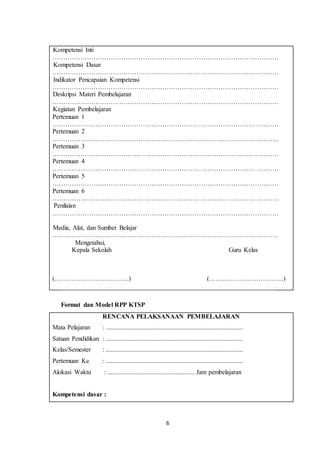 6
A. Kompetensi Inti
……………………………………………………………………………………………
B. Kompetensi Dasar
……………………………………………………………………………………………
C. Indikator Pencapaian Kompetensi
……………………………………………………………………………………………
D. Deskripsi Materi Pembelajaran
……………………………………………………………………………………………
E. Kegiatan Pembelajaran
Pertemuan 1
……………………………………………………………………………………………
Pertemuan 2
……………………………………………………………………………………………
Pertemuan 3
……………………………………………………………………………………………
Pertemuan 4
……………………………………………………………………………………………
Pertemuan 5
……………………………………………………………………………………………
Pertemuan 6
……………………………………………………………………………………………
F. Penilaian
……………………………………………………………………………………………
G. Media, Alat, dan Sumber Belajar
……………………………………………………………………………………………
Mengetahui,
Kepala Sekolah Guru Kelas
(……………………………..) (……………………………..)
Format dan Model RPP KTSP
RENCANA PELAKSANAAN PEMBELAJARAN
Mata Pelajaran : .....................................................................................
Satuan Pendidikan : .....................................................................................
Kelas/Semester : .....................................................................................
Pertemuan Ke : .....................................................................................
Alokasi Waktu : ...................................................... Jam pembelajaran
Kompetensi dasar :
 