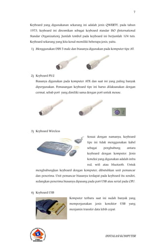 7
INSTALASI KOMPUTER
Keyboard yang digunakanan sekarang ini adalah jenis QWERTY, pada tahun
1973, keyboard ini diresmikan sebagai keyboard standar ISO (International
Standar Organization). Jumlah tombol pada keyboard ini berjumlah 104 tuts.
Keyboard sekarang yang kita kenal memiliki beberapa jenis, yaitu:
1) Menggunakan DIN 5 male dan biasanya digunakan pada komputer tipe AT.
2) Keyboard PS/2
Biasanya digunakan pada komputer ATX dan saat ini yang paling banyak
dipergunakan. Pemasangan keyboard tipe ini harus dilaksanakan dengan
cermat, sebab port yang dimiliki sama dengan port untuk mouse.
3) Keyboard Wireless
Sesuai dengan namanya, keyboard
tipe ini tidak menggunakan kabel
sebagai penghubung antara
keyboard dengan komputer. Jenis
koneksi yang digunakan adalah infra
red, wifi atau bluetooth. Untuk
menghubungkan keyboard dengan komputer, dibutuhkan unit pemancar
dan penerima. Unit pemancar biasanya terdapat pada keyboard itu sendiri,
sedangkan penerima biasanya dipasang pada port USB atau serial pada CPU.
4) Keyboard USB
Komputer terbaru saat ini sudah banyak yang
mempergunakan jenis konektor USB yang
menjamin transfer data lebih cepat.
 