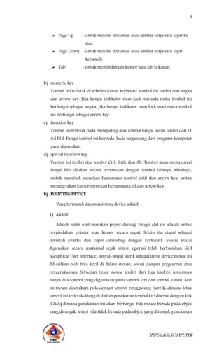 9
INSTALASI KOMPUTER
 Page Up : untuk melihat dokumen atau lembar kerja satu layar ke
atas.
 Page Down : untuk melihat dokumen atau lembar kerja satu layar
kebawah.
 Tab : untuk memindahkan kursor satu tab kekanan.
b) numeric key
Tombol ini terletak di sebelah kanan keyboard. tombol ini terdiri atas angka
dan arrow key. Jika lampu indikator num lock menyala maka tombol ini
berfungsi sebagai angka. Jika lampu indikator num lock mati maka tombol
ini berfungsi sebagai arrow key.
c) function key
Tombol ini terletak pada baris paling atas, tombol fungsi ini ini terdiri dari F1
s/d F12. Fungsi tombol ini berbeda-beda tergantung dari program komputer
yang digunakan.
d) special function key
Tombol ini terdiri atas tombol Ctrl, Shift, dan Alt. Tombol akan mempunyai
fungsi bila ditekan secara bersamaan dengan tombol lainnya. Misalnya,
untuk memblok menekan bersamaan tombol shift dan arrow key, untuk
menggerakan kursor menekan bersamaan ctrl dan arrow key.
b) POINTING DEVICE
Yang termasuk dalam pointing device adalah :
1) Mouse
Adalah salah unit masukan (input device). Fungsi alat ini adalah untuk
perpindahan pointer atau kursor secara cepat. Selain itu, dapat sebagai
perintah praktis dan cepat dibanding dengan keyboard. Mouse mulai
digunakan secara maksimal sejak sistem operasi telah berbasiskan GUI
(Graphical User Interface). sinyal-sinyal listrik sebagai input device mouse ini
dihasilkan oleh bola kecil di dalam mouse, sesuai dengan pergeseran atau
pergerakannya. Sebagian besar mouse terdiri dari tiga tombol, umumnya
hanya dua tombol yang digunakan yaitu tombol kiri dan tombol kanan. Saat
ini mouse dilengkapi pula dengan tombol penggulung (scroll), dimana letak
tombol ini terletak ditengah. Istilah penekanan tombol kiri disebut dengan klik
(Click) dimana penekanan ini akan berfungsi bila mouse berada pada objek
yang ditunjuk, tetapi bila tidak berada pada objek yang ditunjuk penekanan
 