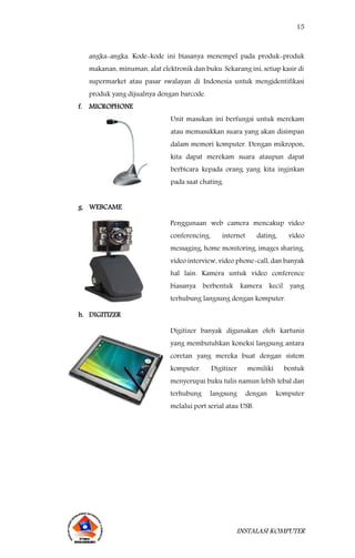 15
INSTALASI KOMPUTER
angka-angka. Kode-kode ini biasanya menempel pada produk-produk
makanan, minuman, alat elektronik dan buku. Sekarang ini, setiap kasir di
supermarket atau pasar swalayan di Indonesia untuk mengidentifikasi
produk yang dijualnya dengan barcode.
f. MICROPHONE
Unit masukan ini berfungsi untuk merekam
atau memasukkan suara yang akan disimpan
dalam memori komputer. Dengan mikropon,
kita dapat merekam suara ataupun dapat
berbicara kepada orang yang kita inginkan
pada saat chating.
g. WEBCAME
Penggunaan web camera mencakup video
conferencing, internet dating, video
messaging, home monitoring, images sharing,
video interview, video phone-call, dan banyak
hal lain. Kamera untuk video conference
biasanya berbentuk kamera kecil yang
terhubung langsung dengan komputer.
h. DIGITIZER
Digitizer banyak digunakan oleh kartunis
yang membutuhkan koneksi langsung antara
coretan yang mereka buat dengan sistem
komputer. Digitizer memiliki bentuk
menyerupai buku tulis namun lebih tebal dan
terhubung langsung dengan komputer
melalui port serial atau USB.
 