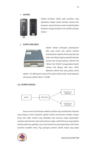 16
INSTALASI KOMPUTER
i. MODEM
Adalah konstuksi teknik pada peralatan yang
digunakan sebagai media interaksi manusia dan
komputer yang berfungsi untuk menghubungkan
komputer dengan komputer lain melalui jaringan
telepon.
j. FLOPPY DISK DRIVE
Adalah sebuah perangkat penyimpanan
data yang terdiri dari sebuah medium
penyimpanan magnetis bulat yang tipis dan
lentur dan dilapisi lapisan plastik berbentuk
persegi atau persegi panjang. Cakram liuk
“dibaca” dan “ditulis” menggunakan kandar
cakram liuk (floppy disk drive, FDD).
Kapasitas cakram liuk yang paling umum
adalah 1,44 MB (seperti yang tertera pada cakram liuk), meski kapasitas
sebenarnya adalah sekitar 1,38 MB.
3.2. OUTPUT DEVICE
Secara umum alat keluaran adalah peralatan yang memberikan keluaran
yang berguna untuk megetahui apakah sebuah pemrosessan berjalan dengan
benar atau tidak. Output yang dihasilkan dari pemroses dapat digolongkan
menjadi empat bentuk, yaitu tulisan (huruf, angka, simbol khusus), image (dalam
bentuk grafik atau gambar), suara, dan bentuk lain yang dapat dibaca oleh mesin
(machine-readable form). Tiga golongan pertama adalah output yang dapat
 