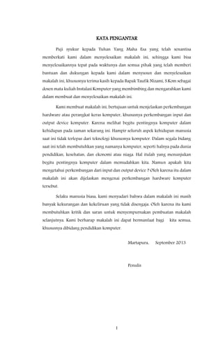 I
KATA PENGANTAR
Puji syukur kepada Tuhan Yang Maha Esa yang telah senantisa
memberkati kami dalam menyelesaikan makalah ini, sehingga kami bisa
menyelesaikannya tepat pada waktunya dan semua pihak yang telah memberi
bantuan dan dukungan kepada kami dalam menyusun dan menyelesaikan
makalah ini, khususnya terima kasih kepada Bapak Taufik Nizami, S.Kom sebagai
dosen mata kuliah Instalasi Komputer yang membimbing dan mengarahkan kami
dalam membuat dan menyelesaikan makalah ini.
Kami membuat makalah ini, bertujuan untuk menjelaskan perkembangan
hardware atau perangkat keras komputer, khususnya perkembangan input dan
output device komputer. Karena melihat begitu pentingnya komputer dalam
kehidupan pada zaman sekarang ini. Hampir seluruh aspek kehidupan manusia
saat ini tidak terlepas dari teknologi khususnya komputer. Dalam segala bidang
saat ini telah membutuhkan yang namanya komputer, seperti halnya pada dunia
pendidikan, kesehatan, dan ekonomi atau niaga. Hal itulah yang menunjukan
begitu pentingnya komputer dalam memudahkan kita. Namun apakah kita
mengetahui perkembangan dari input dan output device ? Oleh karena itu dalam
makalah ini akan dijelaskan mengenai perkembangan hardware komputer
tersebut.
Selaku manusia biasa, kami menyadari bahwa dalam makalah ini masih
banyak kekurangan dan kekeliruan yang tidak disengaja. Oleh karena itu kami
membutuhkan kritik dan saran untuk menyempurnakan pembuatan makalah
selanjutnya. Kami berharap makalah ini dapat bermanfaat bagi kita semua,
khususnya dibidang pendidikan komputer.
Martapura, September 2013
Penulis
 