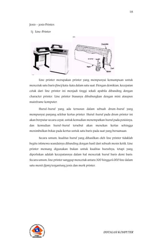 18
INSTALASI KOMPUTER
Jenis – jenis Printer:
1) Line-Printer
Line printer merupakan printer yang mempunyai kemampuan untuk
mencetak satu baris (line) kata-kata dalam satu saat. Dengan demikian, kecepatan
cetak dari line printer ini menjadi tinggi sekali apabila dibanding dengan
character printer. Line printer biasanya dihubungkan dengan mini ataupun
mainframe komputer.
Huruf-huruf yang ada tersusun dalam sebuah drum-huruf yang
mempunyai panjang selebar kertas printer. Huruf-huruf pada drum printer ini
akan berputar secara cepat, untuk kemudian menempatkan huruf pada posisinya,
dan kemudian huruf-huruf tersebut akan menekan kertas sehingga
menimbulkan bekas pada kertas untuk satu baris pada saat yang bersamaan.
Secara umum, kualitas huruf yang dihasilkan oleh line printer tidaklah
begitu istimewa seandainya dibanding dengan hasil dari sebuah mesin ketik. Line
printer memang digunakan bukan untuk kualitas hurufnya, tetapi yang
diperlukan adalah kecepatannya dalam hal mencetak huruf baris demi baris.
Secara umum, line printer sanggup mencetak antara 300 hingga 6.000 line dalam
satu menit (lpm) tergantung jenis dan merk printer.
 