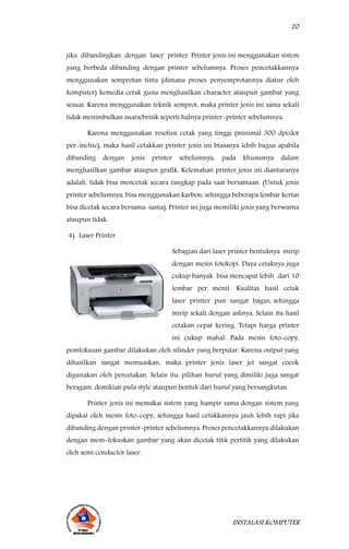 20
INSTALASI KOMPUTER
jika dibandingkan dengan laser printer. Printer jenis ini menggunakan sistem
yang berbeda dibanding dengan printer sebelumnya. Proses pencetakkannya
menggunakan semprotan tinta (dimana proses penyemprotannya diatur oleh
komputer) kemedia cetak guna menghasilkan character ataupun gambar yang
sesuai. Karena menggunakan teknik semprot, maka printer jenis ini sama sekali
tidak menimbulkan suara/brisik seperti halnya printer-printer sebelumnya.
Karena menggunakan resolusi cetak yang tinggi (minimal 300 dpi/dot
per-inchie), maka hasil cetakkan printer jenis ini biasanya lebih bagus apabila
dibanding dengan jenis printer sebelumnya, pada khususnya dalam
menghasilkan gambar ataupun grafik. Kelemahan printer jenis ini diantaranya
adalah, tidak bisa mencetak secara rangkap pada saat bersamaan. (Untuk jenis
printer sebelumnya, bisa menggunakan karbon, sehingga beberapa lembar kertas
bisa dicetak secara bersama-sama). Printer ini juga memiliki jenis yang berwarna
ataupun tidak.
4) Laser Printer
Sebagian dari laser printer bentuknya mirip
dengan mesin fotokopi. Daya cetaknya juga
cukup banyak bisa mencapai lebih dari 10
lembar per menit. Kualitas hasil cetak
laser printer pun sangat bagus, sehingga
mirip sekali dengan aslinya. Selain itu hasil
cetakan cepat kering. Tetapi harga printer
ini cukup mahal. Pada mesin foto-copy,
pemfokusan gambar dilakukan oleh silinder yang berputar. Karena output yang
dihasilkan sangat memuaskan, maka printer jenis laser jet sangat cocok
digunakan oleh percetakan. Selain itu, pilihan huruf yang dimiliki juga sangat
beragam, demikian pula style ataupun bentuk dari huruf yang bersangkutan.
Printer jenis ini memakai sistem yang hampir sama dengan sistem yang
dipakai oleh mesin foto-copy, sehingga hasil cetakkannya jauh lebih rapi jika
dibanding dengan printer-printer sebelumnya. Proses pencetakkannya dilakukan
dengan mem-fokuskan gambar yang akan dicetak titik pertitik yang dilakukan
oleh semi conductor laser.
 