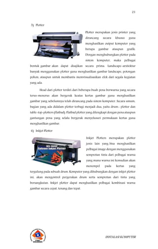 21
INSTALASI KOMPUTER
5) Plotter
Plotter merupakan jenis printer yang
dirancang secara khusus guna
menghasilkan output komputer yang
berupa gambar ataupun grafik.
Dengan menghubungkan plotter pada
sistem komputer, maka pelbagai
bentuk gambar akan dapat disajikan secara prima. Landscape-arsitektur
banyak menggunakan plotter guna menghasilkan gambar landscape, potongan
pohon, ataupun untuk membantu memvisualisasikan efek dari segala kegiatan
yang ada.
Head dari plotter terdiri dari beberapa buah pena berwarna yang secara
terus-menerus akan bergerak keatas kertas gambar guna menghasilkan
gambar yang sebelumnya telah dirancang pada sistem komputer. Secara umum,
bagian yang ada didalam plotter terbagi menjadi dua, yaitu drum- plotter dan
table-top-plotters (flatbad). Flatbad plotter yang dilengkapi dengan pena ataupun
gantungan pena yang selalu bergerak menyelusuri permukaan kertas guna
menghasilkan gambar.
6) Inkjet Plotter
Inkjet Plotters merupakan plotter
jenis lain yang bisa menghasilkan
pelbagai image dengan menggunakan
semprotan tinta dari pelbagai warna
yang mana warna ini kemudian akan
menempel pada kertas yang
tergulung pada sebuah drum. Komputer yang dihubungkan dengan inkjet plotter
ini, akan mengontrol pergerakan drum serta semprotan dari tinta yang
bersangkutan. Inkjet plotter dapat menghasilkan pelbagai kombinasi warna
gambar secara cepat, tenang dan tepat.
 