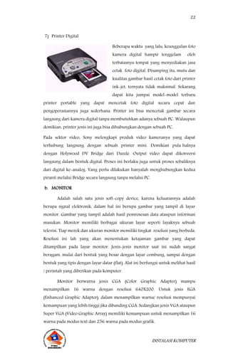 22
INSTALASI KOMPUTER
7) Printer Digital
Beberapa waktu yang lalu, keunggulan foto
kamera digital hampir tenggelam oleh
terbatasnya tempat yang menyediakan jasa
cetak foto digital. Disamping itu, mutu dan
kualitas gambar hasil cetak foto dari printer
ink-jet, ternyata tidak maksimal. Sekarang
dapat kita jumpai model-model terbaru
printer portable yang dapat mencetak foto digital secara cepat dan
pengoperasiannya juga sederhana. Printer ini bisa mencetak gambar secara
langsung dari kamera digital tanpa membutuhkan adanya sebuah PC. Walaupun
demikian, printer jenis ini juga bisa dihubungkan dengan sebuah PC.
Pada sektor video, Sony melengkapi produk video kameranya yang dapat
terhubung langsung dengan sebuah printer mini. Demikian pula halnya
dengan Holywood DV Bridge dari Dazzle. Output video dapat dikonversi
langsung dalam bentuk digital. Proses ini berlaku juga untuk proses sebaliknya
dari digital ke-analog. Yang perlu dilakukan hanyalah menghubungkan kedua
piranti melalui Bridge secara langsung tanpa melalui PC.
b. MONITOR
Adalah salah satu jenis soft-copy device, karena keluarannya adalah
berupa signal elektronik, dalam hal ini berupa gambar yang tampil di layar
monitor. Gambar yang tampil adalah hasil pemrosesan data ataupun informasi
masukan. Monitor memiliki berbagai ukuran layar seperti layaknya sebuah
televisi. Tiap merek dan ukuran monitor memiliki tingkat resolusi yang berbeda.
Resolusi ini lah yang akan menentukan ketajaman gambar yang dapat
ditampilkan pada layar monitor. Jenis-jenis monitor saat ini sudah sangat
beragam, mulai dari bentuk yang besar dengan layar cembung, sampai dengan
bentuk yang tipis dengan layar datar (flat). Alat ini berfungsi untuk melihat hasil
/ perintah yang diberikan pada komputer.
Monitor berwarna jenis CGA (Color Graphic Adapter) mampu
menampilkan 16 warna dengan resolusi 640X200. Untuk jenis EGA
(Enhanced Graphic Adapter), dalam menampilkan warna/ resolusi mempunyai
kemampuan yang lebih tinggi jika dibanding CGA. Sedangkan jenis VGA ataupun
Super VGA (Video Graphic Array) memiliki kemampuan untuk menampilkan 16
warna pada modus text dan 256 warna pada modus grafik.
 
