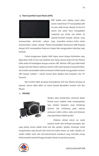25
INSTALASI KOMPUTER
c) Panel LayarPanel Layar Plasma (PDP)
PDP adalah jenis display panel datar
umum untuk besar TV menampilkan (80
cm atau lebih besar). Banyak sel kecil di
antara dua panel kaca mengadakan
campuran gas mulia. Gas dalam sel
elektrik berubah menjadi plasma yang
memancarkan ultraviolet cahaya yang kemudian memicu fosfor untuk
memancarkan cahaya tampak. Plasma menampilkan seharusnya tidak bingung
dengan LCD, menampilkan flatscreen ringan lain menggunakan teknologi yang
berbeda.
Untuk penggunaan display lebih bagus sesuai dengan kebutuhan yang
digunakan, baik itu dari segi tampilan atau harga, karena pada LCD dan Plasma
lebih mahal di bandingkan dengan monitor CRT. Monitor CRT juga tidak kalah
dengan LCD dan Plasma, buktinya monitor CRT masih banyak di perjual belikan,
hal tersebut menandakan bahwa konsumen lebih banyak menggunakan monitor
CRT dengan notaben “ murah meriah (bisa dipakai buat komputer dan TV
Tunner)”.
Hal tersebut tidak menutup kemungkinan LCD dan Plasma bersaing di
pasaran, karena akhir-akhir ini mulai banyak diproduksi monitor LCD dan
Plasma.
c. SPEAKER
Speaker akan memberikan informasi dalam
bentuk suara. Apabila Anda mendengarkan
lagu melalui komputer yang terhubung
Internet dan terhubung pada saluran
pemancar radion online, maka unit keluaran
yang diperlukan adalah speaker.
Didalam sebuah sistem car audio
pastinya terdiri dari berbagai perangkat, dan
yang paling umum adalah head unit dan speaker. Speaker berfungsi untuk
mengeluarkan yang berasal dari head unit dalam sistem car audio. Speaker itu
sendiri adalah suatu alat electromechanical transducel yang merubah energi
listrik menjadi mekanik hingga menjadi sebuah energi bunyi (suara).
 