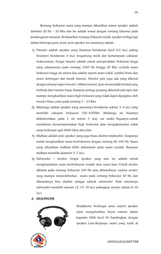 26
INSTALASI KOMPUTER
Rentang frekuensi suara yang mampu dihasilkan sistem speaker adalah
diantara 20 Hz – 20 Khz dan itu adalah sesuai dengan rentang fekuensi pada
pendengaran manusia. Berdasarkan rentang frekuensi itulah, speaker terbagi lagi
dalam beberapa jenis. Jenis-jenis speaker itu umumnya adalah :
1) Tweeter adalah speaker yang biasanya berukuran kecil 0,5 inci, paling
besarpun berukuran 4 inci, tergantung merk dan kemampuan cakupan
frekuensinya. Fungsi tweeter adalah untuk mereproduksi frekuensi tinggi
yang cakupannya pada rentang 3500 Hz hingga 20 Khz. Contoh suara
frekuensi tinggi ini antara lain adalah seperti suara vokal, cymbal drum dan
suara dentingan alat musik lainnya. Tweeter pun juga ada yang dikenal
dengan sebutan super tweeter / ribbon tweeter. Jenis ini memiliki bentuk yang
berbeda dari tweeter biasa, biasanya persegi panjang dibentuk plat tipis dan
mampu menghasilkan suara high frekuensi yang tidak dapat dijangkau oleh
tweeter biasa, yaitu pada rentang 5 – 23 Khz.
2) Midrange adalah speaker yang umumnya berukuran sekitar 3-4 inci yang
memiliki cakupan frekuensi 350-4500Hz. Midrange ini biasanya
diikutsertakan pada 1 set sistem 3 way car audio. Tugasnya untuk
membantu menyempurnakan high frekuensi atau mengakomodasi vokal
yang terdengar agar lebih fokus dan jelas.
3) Midbass adalah jenis speaker yang juga biasa disebut midwoofer, fungsinya
untuk menghasilkan suara berfrekuensi dengan rentang 80-350 Hz. Suara
yang dihasilkan midbass lebih didominasi pada suara rendah. Biasanya
midbass memiliki diameter 5-7 inci.
4) Subwoofer / woofer, fungsi speaker yang satu ini adalah untuk
menghantarkan suara berfrekuensi rendah atau suara bass. Untuk woofer
dibatasi pada rentang frekuensi 100 Hz atau dibawahnya, namun woofer
yang mampu menyemburkan suara pada rentang frekuensi 40 Hz dan
dibawahnya bisa disebut sebagai sebuah subwoofer. Pada umumnya
subwoofer memiliki ukuran 12, 15, 18 inci sedangkan woofer sekitar 8-10
inci.
d. HEADPHONE
Headphone berfungsi sama seperti speaker
yaitu mengeluarkan Suara namun dalam
kapasita lebih kecil Di bandingkan dengan
speaker. Cara Kerjanya, suara yang telah di
 