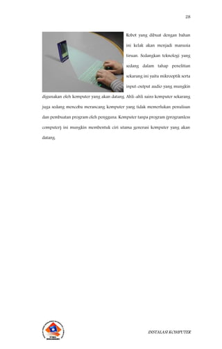 28
INSTALASI KOMPUTER
Robot yang dibuat dengan bahan
ini kelak akan menjadi manusia
tiruan. Sedangkan teknologi yang
sedang dalam tahap penelitian
sekarang ini yaitu mikrooptik serta
input-output audio yang mungkin
digunakan oleh komputer yang akan datang. Ahli-ahli sains komputer sekarang
juga sedang mencoba merancang komputer yang tidak memerlukan penulisan
dan pembuatan program oleh pengguna. Komputer tanpa program (programless
computer) ini mungkin membentuk ciri utama generasi komputer yang akan
datang.
 