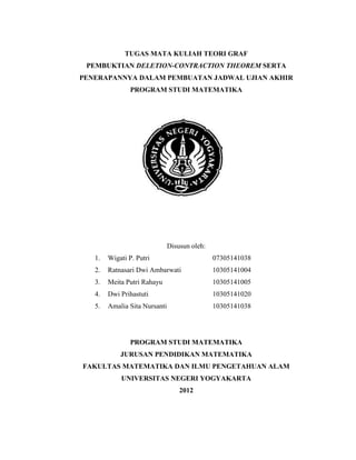 1
TUGAS MATA KULIAH TEORI GRAF
PEMBUKTIAN DELETION-CONTRACTION THEOREM SERTA
PENERAPANNYA DALAM PEMBUATAN JADWAL UJIAN AKHIR
PROGRAM STUDI MATEMATIKA
Disusun oleh:
1. Wigati P. Putri 07305141038
2. Ratnasari Dwi Ambarwati 10305141004
3. Meita Putri Rahayu 10305141005
4. Dwi Prihastuti 10305141020
5. Amalia Sita Nursanti 10305141038
PROGRAM STUDI MATEMATIKA
JURUSAN PENDIDIKAN MATEMATIKA
FAKULTAS MATEMATIKA DAN ILMU PENGETAHUAN ALAM
UNIVERSITAS NEGERI YOGYAKARTA
2012
 