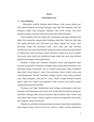 2
BAB I
PENDAHULUAN
A. Latar Belakang
Matematika memiliki beberapa pokok bahasan, salah satunya adalah graf.
Graf adalah himpunan tak kosong berhingga, yang terdiri dari himpunan rusuk dan
himpunan simpul yang himpunan simpulnya tidak boleh kosong. Graf biasa
digunakan sebagai visualisasi obyek-obyek agar lebih mudah dimengerti.
Graf merupakan salah satu cabang ilmu matematika yang dapat diterapkan baik
dalam ilmu matematika maupun dalam kehidupan sehari-hari. Salah satu topik pada
graf adalah pewarnaan graf. Pewarnaan graf dibagi menjadi dua macam, yaitu
pewarnaan simpul dan pewarnaan rusuk. Akan tetapi, jika tidak diberikan
kualifikasinya, pewarnaan graf diartikan sebagai pewarnaan simpul dan pada makalah
ini dikhususkan pada pewarnaan simpul. Mewarnai sebuah graf berarti memberi
warna pada setiap simpul graf sedemikian hingga simpul dan rusuk yang berikatan
dapat diwarnai dengan warna yang berbeda.
Misalkan G adalah graf sederhana, banyaknya warna yang digunakan untuk
mewarnai simpul graf G sedemikian sehingga simpul yang berikatan berlainan warna
dinyatakan dengan k-pewarnaan. Jika G memiliki k-pewarnaan, maka G dikatakan
dapat diberi warna dengan k warna. Pada pewarnaan simpul, jumlah warna yang
boleh dipergunakan haruslah seminimal mungkin. Jumlah warna paling minimum
yang dapat diterapkan pada graf ini sering disebut dengan bilangan kromatik
(χ(G)). Salah satu metode yang digunakan untuk mewarnai graf adalah dengan
menggunakan polinomial kromatik.
Pewarnaan graf dapat diaplikasikan pada berbagai permasalahan sehari-hari,
beberapa contoh diantaranya yaitu saluran televisi ditentukan ke pemancar-pemancar,
sedemikian sehingga tidak ada dua pemancar dapat beroperasi pada saluran yang
sama dalam jarak tertentu, struktur organisasi, bagan alir pengambilan mata kuliah,
peta, rangkaian listrik, dan lain-lain.
Makalah ini, membahas tentang penerapan pewarnaan simpul dalam penjadwalan
ujian dengan metode Deletion-Contraction Theorem. Dalam masalah penjadwalan
 