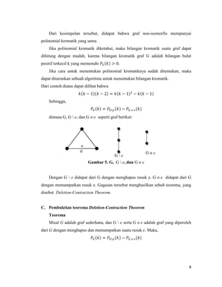 8
Dari kesimpulan tersebut, didapat bahwa graf non-isomorfis mempunyai
polinomial kromatik yang sama.
Jika polinomial kromatik diketahui, maka bilangan kromatik suatu graf dapat
dihitung dengan mudah, karena bilangan kromatik graf G adalah bilangan bulat
positif terkecil k yang memenuhi
Jika cara untuk menentukan polinomial kromatiknya sudah ditemukan, maka
dapat diturunkan sebuah algoritma untuk menentukan bilangan kromatik.
Dari contoh diatas dapat dilihat bahwa
Sehingga,
dimana G, G  e, dan G e seperti graf berikut:
Gambar 5. G, G  e, dan G e
Dengan G  e didapat dari G dengan menghapus rusuk e. G e didapat dari G
dengan memampatkan rusuk e. Gagasan tersebut menghasilkan sebuh teorema, yang
disebut Deletion-Contraction Theorem.
C. Pembuktian teorema Deletion-Contraction Theorem
Teorema
Misal G adalah graf sederhana, dan G  e serta G e adalah graf yang diperoleh
dari G dengan menghapus dan memampatkan suatu rusuk e. Maka,
G G e
e
G  e
e
 