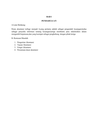BAB I
PENDAHULUAN
A.Latar Belakang
Peran akuntansi terbagi menjadi 4,yang pertama adalah sebagai pengendali keuangan,kedua
sebagai penyedia informasi tentang keuangan,ketiga membantu para stakeholders dalam
mengambil keputusan,dan yang keempat sebagai penghubung dengan pihak ketiga
B. Rumusan Masalah
1. Pengertian Akuntansi
2. Tujuan Akuntansi
3. Fungsi Akuntansi
4. Persamaan dasar akuntansi
 