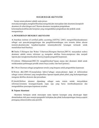 DASAR DASAR AKUNTANSI
Secara umum,akutansi adalah suatu proses
mencatat,meringkas,mengklarifikasikan,mengolah,dan menyajikan data akuntansi,kenapasih
akuntansi di sebut dengan seni? Karena akuntansi merupakan pengetahuan
keterampilan,keahlian,dan kerajinan yang mengandalkan pengetahuan dan praktik untuk
menguasainya.
A. PENGERTIAN MENURUT AKUNTANSI
A.Amerikan institute of certified public acconting [AICPA] {2003} mengintifikasikanakutansi
sebagai seni pencatat,penggolongan dan pengikhtisarandengan cara tertentu dalam ukuran
moneter,akuntansi,dan kejadian-kejadian umumnyabersifat keuangan termasuk untuk
menafsirkan hasil-hasilnya.
B.Charles T.Horngren dan Walter T.Harrison{Horngren Harrison,2007:4} menyatakan wahwa
akuntansi adalah sistem informasi yg mengukur aktifitas bisnis,memproses data menjadi
laporan,dan mengkomunikasikan hasinya kepada pengambil keputusan.
C.Littleton {Muhammad,2002:10} mengdefinisikan”tujuan utama dari akuntansi dalah untuk
melaksanakan perhitungan priodik antara biaya{usaha} dan hasil{potensi}.
D.C.West Churman:sebagai pengalaman tertulis yang berguna untuk pengambilan keputusan.
E.Werren dkk{2005:10}menjelaskan bahwa”sebagai umum,akutansi dapat di definisinikan
sebagai sistem informasi yang menghasilkan laporan kepada pihak pihak yang berkempentingan
mengenai aktifitas ekonomi dan perusahaan.
F.Arnold:Definisi akutansi dipandang sebagai suatu sistem umtuk menyediakan
informasi{terutama keuangan}kepada siapa saja yang harus membuatkeputusan dan
mengendalikan penerapan keputusan tersebut.
B. Tujuan Akuntansi
Akuntansi bertujuan untuk menyiapan suatu laporan keuangan yang akurat,agar dapat
dimanfaatkan oleh para menejer,pengambil kebijakan,dan pihak berkempentingan lainnya,seperti
pemegang saham,kreditur,atau pemilik.
 