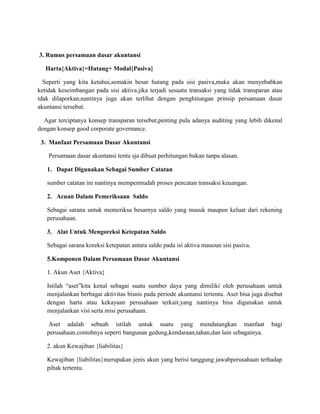 3. Rumus persamaan dasar akuntansi
Harta{Aktiva}=Hutang+ Modal{Pasiva}
Seperti yang kita ketahui,semakin besar hutang pada sisi pasiva,maka akan menyebabkan
ketidak keseimbangan pada sisi aktiva.jika terjadi sesuatu transaksi yang tidak transparan atau
tdak dilaporkan,nantinya juga akan terlihat dengan penghitungan prinsip persamaan dasar
akuntansi tersebut.
Agar terciptanya konsep transparan tersebut,penting pula adanya auditing yang lebih dikenal
dengan konsep good corporate governance.
3. Manfaat Persamaan Dasar Akuntansi
Persamaan dasar akuntansi tentu sja dibuat perhitungan bukan tanpa alasan.
1. Dapat Digunakan Sebagai Sumber Catatan
sumber catatan ini nantinya mempermudah proses pencatan transaksi keuangan.
2. Acuan Dalam Pemeriksaan Saldo
Sebagai sarana untuk memeriksa besarnya saldo yang masuk maupun keluar dari rekening
perusahaan.
3. Alat Untuk Mengoreksi Ketepatan Saldo
Sebagai sarana koreksi ketepatan antara saldo pada isi aktiva mauoun sisi pasiva.
5.Komponen Dalam Persamaan Dasar Akuntansi
1. Akun Aset {Aktiva}
Istilah “aset”kita kenal sebagai suatu sumber daya yang dimiliki oleh perusahaan untuk
menjalankan berbagai aktivitas bisnis pada periode akuntansi tertentu. Aset bisa juga disebut
dengan harta atau kekayaan perusahaan terkait,yang nantinya bisa digunakan untuk
menjalankan visi serta misi perusahaan.
Aset adalah sebuah istilah untuk suatu yang mendatangkan manfaat bagi
perusahaan.contohnya seperti bangunan gedung,kendaraan,tahan,dan lain sebagainya.
2. akun Kewajiban {liabilitas}
Kewajiban {liabilitas}merupakan jenis akun yang berisi tanggung jawabperusahaan terhadap
pihak tertentu.
 
