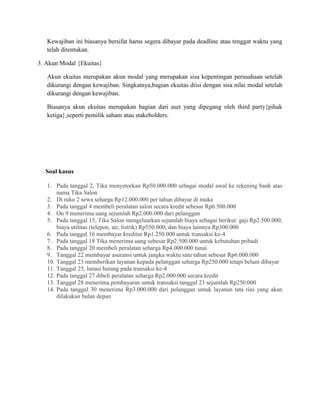 Kewajiban ini biasanya bersifat harus segera dibayar pada deadline atau tenggat waktu yang
telah ditentukan.
3. Akun Modal {Ekuitas}
Akun ekuitas merupakan akun modal yang merupakan sisa kepentingan perusahaan setelah
dikurangi dengan kewajiban. Singkatnya,bagian ekuitas diisi dengan sisa nilai modal setelah
dikurangi dengan kewajiban.
Biasanya akun ekuitas merupakan bagian dari aset yang dipegang oleh third party{pihak
ketiga},seperti pemilik saham atau stakeholders.
Soal kasus
1. Pada tanggal 2, Tika menyetorkan Rp50.000.000 sebagai modal awal ke rekening bank atas
nama Tika Salon
2. Di ruko 2 sewa seharga Rp12.000.000 per tahun dibayar di muka
3. Pada tanggal 4 membeli peralatan salon secara kredit sebesar Rp6.500.000
4. On 9 menerima uang sejumlah Rp2.000.000 dari pelanggan
5. Pada tanggal 15, Tika Salon mengeluarkan sejumlah biaya sebagai berikut: gaji Rp2.500.000;
biaya utilitas (telepon, air, listrik) Rp550.000; dan biaya lainnya Rp300.000
6. Pada tanggal 16 membayar kreditur Rp1.250.000 untuk transaksi ke-4
7. Pada tanggal 18 Tika menerima uang sebesar Rp2.500.000 untuk kebutuhan pribadi
8. Pada tanggal 20 membeli peralatan seharga Rp4.000.000 tunai
9. Tanggal 22 membayar asuransi untuk jangka waktu satu tahun sebesar Rp6.000.000
10. Tanggal 23 memberikan layanan kepada pelanggan seharga Rp250.000 tetapi belum dibayar
11. Tanggal 25, lunasi hutang pada transaksi ke-4
12. Pada tanggal 27 dibeli peralatan seharga Rp2.000.000 secara kredit
13. Tanggal 28 menerima pembayaran untuk transaksi tanggal 23 sejumlah Rp250.000
14. Pada tanggal 30 menerima Rp3.000.000 dari pelanggan untuk layanan tata rias yang akan
dilakukan bulan depan
 