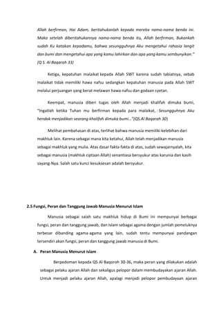 Allah berfirman, Hai Adam, beritahukanlah kepada mereka nama-nama benda ini.
     Maka setelah diberitahukannya nama-nama benda itu, Allah berfirman, Bukankah
     sudah Ku katakan kepadamu, bahwa sesungguhnya Aku mengetahui rahasia langit
     dan bumi dan mengetahui apa yang kamu lahirkan dan apa yang kamu sembunyikan.”
     (Q S. Al Baqarah 33)

          Ketiga, kepatuhan malaikat kepada Allah SWT karena sudah tabiatnya, sebab
     malaikat tidak memiliki hawa nafsu sedangkan kepatuhan manusia pada Allah SWT
     melalui perjuangan yang berat melawan hawa nafsu dan godaan syetan.

          Keempat, manusia diberi tugas oleh Allah menjadi khalifah dimuka bumi,
     “Ingatlah ketika Tuhan mu berfirman kepada para malaikat, : Sesungguhnya Aku
     hendak menjadikan seorang khalifah dimuka bumi…”(QS.Al Baqarah 30)

          Melihat pembahasan di atas, terlihat bahwa manusia memiliki kelebihan dari
     makhluk lain. Karena sebagai mana kita ketahui, Allah telah menjadikan manusia
     sebagai makhluk yang mulia. Atas dasar fakta-fakta di atas, sudah sewajarnyalah, kita
     sebagai manusia (makhluk ciptaan Allah) senantiasa bersyukur atas karunia dan kasih
     sayang-Nya. Salah satu kunci kesuksesan adalah bersyukur.




2.5 Fungsi, Peran dan Tanggung Jawab Manusia Menurut Islam

          Manusia sebagai salah satu makhluk hidup di Bumi ini mempunyai berbagai
     fungsi, peran dan tanggung jawab, dan Islam sebagai agama dengan jumlah pemeluknya
     terbesar dibanding agama-agama yang lain, sudah tentu mempunyai pandangan
     tersendiri akan fungsi, peran dan tanggung jawab manusia di Bumi.

   A. Peran Manusia Menurut Islam

             Berpedoman kepada QS Al Baqoroh 30-36, maka peran yang dilakukan adalah
      sebagai pelaku ajaran Allah dan sekaligus pelopor dalam membudayakan ajaran Allah.
      Untuk menjadi pelaku ajaran Allah, apalagi menjadi pelopor pembudayaan ajaran
 