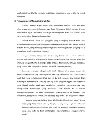 Allah, seseorang dituntut memulai dari diri dan keluarganya, baru setelah itu kepada
   orang lain.

B. Tanggung Jawab Manusia Menurut Islam

        Manusia diserahi tugas hidup yang merupakan amanat Allah dan harus
   dipertanggungjawabkan di hadapan-Nya. Tugas hidup yang dipikul manusia di muka
   bumi adalah tugas kekhalifaan, yaitu tugas kepemimpinan, wakil Allah di muka bumi,
   serta pengelolaan dan pemeliharaan alam.

        Khalifah berarti wakil atau pengganti yang memegang mandat Allah untuk
   mewujudkan kemakmuran di muka bumi. Kekuasaan yang diberikan kepada manusia
   bersifat kreatif, yang memungkinkan dirinya serta mendayagunakan apa yang ada di
   muka bumi untuk kepentingan hidupnya.

        Sebagai khalifah, manusia diberi wewenang berupa kebebasan memilih dan
   menentukan, sehingga kebebasannya melahirkan kreatifitas yang dinamis. Kebebasan
   manusia sebagai khalifah bertumpu pada landasan tauhidullah, sehingga kebebasan
   yang dimiliki tidak menjadikan manusia bertindak sewenang-wenang.

        Kekuasaan manusia sebagai wakil Allah dibatasi oleh aturan-aturan dan
   ketentuan-ketentuan yang telah digariskan oleh yang diwakilinya, yaitu hukum-hukum
   Allah baik yang tertulis dalam kitab suci (al-Qur’an), maupun yang tersirat dalam
   kandungan alam semesta (al-kaun). Seorang wakil yang melanggar batas ketentuan
   yang diwakili adalah wakil yang mengingkari kedudukan dan peranannya, serta
   mengkhianati kepercayaan yang diwakilinya. Oleh karena itu, ia diminta
   pertanggungjawaban terhadap penggunaan kewenangannya di hadapan yang
   diwakilinya, sebagaimana firman Allah dalam QS 35 (Faathir : 39) yang artinya adalah :

             “Dia-lah yang menjadikan kamu khalifah-khalifah dimuka bumi. Barang
        siapa yang kafir, maka (akibat) kekafiran orang-orang kafir itu tidak lain
        hanyalah akan menambah kemurkaan pada sisi Tuhannya dan kekafiran orang-
        orang yang kafir itu tidak lainhanyalah akan menambah kerugian mereka
        belaka”.
 