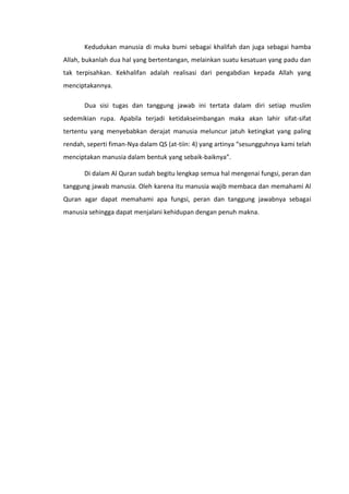 Kedudukan manusia di muka bumi sebagai khalifah dan juga sebagai hamba
Allah, bukanlah dua hal yang bertentangan, melainkan suatu kesatuan yang padu dan
tak terpisahkan. Kekhalifan adalah realisasi dari pengabdian kepada Allah yang
menciptakannya.

       Dua sisi tugas dan tanggung jawab ini tertata dalam diri setiap muslim
sedemikian rupa. Apabila terjadi ketidakseimbangan maka akan lahir sifat-sifat
tertentu yang menyebabkan derajat manusia meluncur jatuh ketingkat yang paling
rendah, seperti fiman-Nya dalam QS (at-tiin: 4) yang artinya “sesungguhnya kami telah
menciptakan manusia dalam bentuk yang sebaik-baiknya”.

       Di dalam Al Quran sudah begitu lengkap semua hal mengenai fungsi, peran dan
tanggung jawab manusia. Oleh karena itu manusia wajib membaca dan memahami Al
Quran agar dapat memahami apa fungsi, peran dan tanggung jawabnya sebagai
manusia sehingga dapat menjalani kehidupan dengan penuh makna.
 