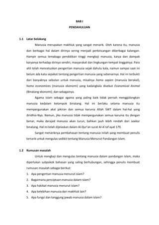 BAB I
                                     PENDAHULUAN


1.1 Latar belakang
          Manusia merupakan makhluk yang sangat menarik. Oleh karena itu, manusia
    dan berbagai hal dalam dirinya sering menjadi perbincangan diberbagai kalangan.
    Hampir semua lemabaga pendidikan tinggi mengkaji manusia, karya dan dampak
    karyanya terhadap dirinya sendiri, masyarakat dan lingkungan tempat tinggalnya. Para
    ahli telah mencetuskan pengertian manusia sejak dahulu kala, namun sampai saat ini
    belum ada kata sepakat tentang pengertian manusia yang sebenarnya. Hal ini terbukti
    dari banyaknya sebutan untuk manusia, misalnya homo sapien (manusia berakal),
    homo economices (manusia ekonomi) yang kadangkala disebut Economical Animal
    (Binatang ekonomi), dan sebagainya.
          Agama islam sebagai agama yang paling baik tidak pernah menggolongkan
    manusia kedalam kelompok binatang. Hal ini berlaku selama manusia itu
    mempergunakan akal pikiran dan semua karunia Allah SWT dalam hal-hal yang
    diridhoi-Nya. Namun, jika manusia tidak mempergunakan semua karunia itu dengan
    benar, maka derajad manusia akan turun, bahkan jauh lebih rendah dari seekor
    binatang. Hal ini telah dijelaskan dalam Al-Qur’an surat Al-A’raf ayat 179.
          Sangat menariknya pembahasan tentang manusia inilah yang membuat penulis
    tertarik untuk mengulas sedikit tentang Manusia Menurut Pandangan Islam.


1.2 Rumusan masalah
          Untuk mengkaji dan mengulas tentang manusia dalam pandangan islam, maka
    diperlukan subpokok bahasan yang saling berhubungan, sehingga penulis membuat
    rumusan masalah sebagai berikut:
    1. Apa pengertian manusia menurut islam?
    2. Bagaimana penciptaan manusia dalam islam?
    3. Apa hakikat manusia menurut islam?
    4. Apa kelebihan manusia dari makhluk lain?
    5. Apa fungsi dan tanggung jawab manusia dalam islam?
 