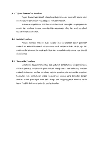 1.3 Tujuan dan manfaat penulisan
          Tujuan disusunnya makalah ini adalah untuk memenuhi tugas MPK agama Islam
    dan menjawab pertanyaan yang ada pada rumusan masalah.
          Manfaat dari penulisan makalah ini adalah untuk meningkatkan pengetahuan
    penulis dan pembaca tentang manusia dalam pandangan islam dan untuk membuat
    kita lebih memahami islam.


1.4 Metode Penulisan
          Penulis memakai metode studi literatur dan kepustakaan dalam penulisan
    makalah ini. Referensi makalah ini bersumber tidak hanya dari buku, tetapi juga dari
    media media lain seperti e-book, web, blog, dan perangkat media massa yang diambil
    dari internet.


1.5 Sistematika Penulisan
          Makalah ini disusun menjadi tiga bab, yaitu bab pendahuluan, bab pembahasan,
    dan bab penutup. Adapun bab pendahuluan terbagi atas : latar belakang, rumusan
    makalah, tujuan dan manfaat penulisan, metode penulisan, dan sistematika penulisan.
    Sedangkan bab pembahasan dibagi berdasarkan subbab yang berkaitan dengan
    manusia dalam pandangan islam serta fungsi dan tanggung jawab manusia dalam
    islam. Terakhir, bab penutup terdiri atas kesimpulan.
 
