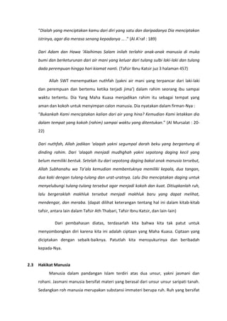 “Dialah yang menciptakan kamu dari diri yang satu dan daripadanya Dia menciptakan
      istrinya, agar dia merasa senang kepadanya … .” (Al A’raf : 189)

      Dari Adam dan Hawa ‘Alaihimas Salam inilah terlahir anak-anak manusia di muka
      bumi dan berketurunan dari air mani yang keluar dari tulang sulbi laki-laki dan tulang
      dada perempuan hingga hari kiamat nanti. (Tafsir Ibnu Katsir juz 3 halaman 457)

            Allah SWT menempatkan nuthfah (yakni air mani yang terpancar dari laki-laki
      dan perempuan dan bertemu ketika terjadi jima’) dalam rahim seorang ibu sampai
      waktu tertentu. Dia Yang Maha Kuasa menjadikan rahim itu sebagai tempat yang
      aman dan kokoh untuk menyimpan calon manusia. Dia nyatakan dalam firman-Nya :
      “Bukankah Kami menciptakan kalian dari air yang hina? Kemudian Kami letakkan dia
      dalam tempat yang kokoh (rahim) sampai waktu yang ditentukan.” (Al Mursalat : 20-
      22)

      Dari nuthfah, Allah jadikan ‘alaqah yakni segumpal darah beku yang bergantung di
      dinding rahim. Dari ‘alaqah menjadi mudhghah yakni sepotong daging kecil yang
      belum memiliki bentuk. Setelah itu dari sepotong daging bakal anak manusia tersebut,
      Allah Subhanahu wa Ta’ala kemudian membentuknya memiliki kepala, dua tangan,
      dua kaki dengan tulang-tulang dan urat-uratnya. Lalu Dia menciptakan daging untuk
      menyelubungi tulang-tulang tersebut agar menjadi kokoh dan kuat. Ditiupkanlah ruh,
      lalu bergeraklah makhluk tersebut menjadi makhluk baru yang dapat melihat,
      mendengar, dan meraba. (dapat dilihat keterangan tentang hal ini dalam kitab-kitab
      tafsir, antara lain dalam Tafsir Ath Thabari, Tafsir Ibnu Katsir, dan lain-lain)

               Dari pembahasan diatas, terdasarlah kita bahwa kita tak patut untuk
      menyombongkan diri karena kita ini adalah ciptaan yang Maha Kuasa. Ciptaan yang
      diciptakan dengan sebaik-baiknya. Patutlah kita mensyukurinya dan beribadah
      kepada-Nya.


2.3   Hakikat Manusia
            Manusia dalam pandangan Islam terdiri atas dua unsur, yakni jasmani dan
      rohani. Jasmani manusia bersifat materi yang berasal dari unsur unsur saripati tanah.
      Sedangkan roh manusia merupakan substansi immateri berupa ruh. Ruh yang bersifat
 