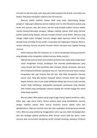 immateri itu ada dua daya, yaitu daya pikir (akal) yang bersifat di otak, serta daya rasa
(kalbu). Keduanya merupakan substansi dari roh manusia.
     Manusia adalah makhluk ciptaan Allah yang selalu berkembang dengan
pengaruh lingkungan sekitarnya karena makhluk utuh ini memiliki potensi pokok yang
terdiri atas jasmani, akal, dan rohani. Hal lain yang menjadi hakikat manusia adalah
mereka berkecenderungan beragam. Sebagai makhluk ciptaan Allah yang memiliki
potensi pokok paling banyak, manusia menjadi menarik untuk diteliti. Manusia yang
sebagai subjek kajian mengkaji manusia sebagai objek kajiannya dalam hal karya,
dampak karya terhadap dirinya sendiri, masyarakat dan lingkungan hidupnya. Namun,
sampai sekarang manusia terutama ilmuwan belum mencapai kata sepakat tentang
manusia.
     Dalam bukunya Man the Unknown, Dr. A. Carrel menjelaskan tentang kesukaran
yang dihadapi untuk mengetahui hakikat manusia. Beliau menulis :
     Sebenarnya manusia telah mencurahkan perhatian dan usaha yang sangat besar
     untuk mengetahui dirinya, kendatipun kita memiliki pembendaharaan yang
     cukup banyak dari hasil penelitian para ilmuwan, filosof, sastrawan, dan para
     ahli di bidang keruhanian sepanjang masa ini. Tapi kita (manusia) hanya mampu
     mengetahui dari segi tertentu dari diri kita. Kita tidak mengetahui manusia
     secara utuh. Yang kita ketahui hanyalah bahwa manusia terdiri dari bagian
     bagian tertentu, dan ini pun pada hakikatnya dibagi lagi menurut tata cara kita
     sendiri. Pada hakikatnya, kebanyakan pertanyaan pertanyaan yang diajukan
     oleh mereka yang mempelajari manusia kepada diri mereka hingga kini masih
     tetap tanpa jawaban.

     Manusia diberi Allah potensi yang sangat tinggi nilainya seperti pemikiran, nafsu,
kalbu, jiwa, raga, panca indera. Namun potensi dasar yang membedakan manusia
dengan makhluk ciptaan Allah lainnya terutama hewan adalah nafsu dan
akal/pemikiran. Manusia memiliki nafsu dan akal, sedangkan binatang hanya memiliki
nafsu. Manusia yang cenderung menggunakan nafsu saja atau tidak mempergunakan
akal dan berbagai potensi pemberian Allah lainnya secara baik dan benar, maka
manusia akan menurunkan derajatnya sendiri menjadi binatang, walaupun Al-Quran
 