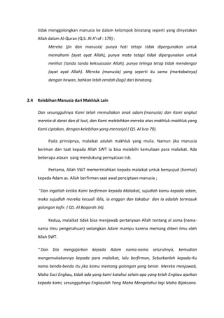 tidak menggolongkan manusia ke dalam kelompok binatang seperti yang dinyatakan
      Allah dalam Al-Quran (Q.S. Al A’raf : 179) :
              Mereka (jin dan manusia) punya hati tetapi tidak dipergunakan untuk
              memahami (ayat ayat Allah), punya mata tetapi tidak dipergunakan untuk
              melihat (tanda tanda keksuasaan Allah), punya telinga tetap tidak mendengar
              (ayat ayat Allah). Mereka (manusia) yang seperti itu sama (martabatnya)
              dengan hewan, bahkan lebih rendah (lagi) dari binatang.



2.4   Kelebihan Manusia dari Makhluk Lain

      Dan sesungguhnya Kami telah memuliakan anak adam (manusia) dan Kami angkut
      mereka di darat dan di laut, dan Kami melebihkan mereka atas makhluk-makhluk yang
      Kami ciptakan, dengan kelebihan yang menonjol ( QS. Al Isra 70).

              Pada prinsipnya, malaikat adalah makhluk yang mulia. Namun jika manusia
      beriman dan taat kepada Allah SWT ia bisa melebihi kemuliaan para malaikat. Ada
      beberapa alasan yang mendukung pernyataan tsb.

              Pertama, Allah SWT memerintahkan kepada malaikat untuk bersyujud (hormat)
      kepada Adam as. Allah berfirman saat awal penciptaan manusia ;

      “Dan ingatlah ketika Kami berfirman kepada Malaikat, sujudlah kamu kepada adam,
      maka sujudlah mereka kecuali iblis, ia enggan dan takabur dan ia adalah termasuk
      golongan kafir. ( QS. Al Baqarah 34).

              Kedua, malaikat tidak bisa menjawab pertanyaan Allah tentang al asma (nama-
      nama ilmu pengetahuan) sedangkan Adam mampu karena memang diberi ilmu oleh
      Allah SWT.

      “ Dan     Dia   mengajarkan    kepada    Adam   nama-nama         seluruhnya,   kemudian
      mengemukakannya kepada para malaikat, lalu berfirman, Sebutkanlah kepada-Ku
      nama benda-benda itu jika kamu memang golongan yang benar. Mereka menjawab,
      Maha Suci Engkau, tidak ada yang kami katahui selain apa yang telah Engkau ajarkan
      kepada kami, sesungguhnya Engkaulah Yang Maha Mengetahui lagi Maha Bijaksana.
 