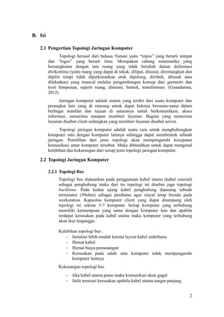 2
B. Isi
2.1 Pengertian Topologi Jaringan Komputer
Topologi berasal dari bahasa Yunani yaitu “topos” yang berarti tempat
dan “logos” yang berarti ilmu. Merupakan cabang matematika yang
bersangkutan dengan tata ruang yang tidak berubah dalam deformasi
dwikontinu (yaitu ruang yang dapat di tekuk, dilipat, disusut, direntangkan dan
dipilin tetapi tidak diperkenankan utuk dipotong, dirobek, ditusuk atau
dilekatkan) yang muncul melalui pengembangan konsep dari geometri dan
teori himpunan, seperti ruang, dimensi, bentuk, transformasi. (Gunadarma,
2012)
Jaringan komputer adalah sistem yang terdiri dari suatu komputer dan
perangkat lain yang di rancang untuk dapat bekerja bersama-sama dalam
berbagai manfaat dan tujuan di antaranya untuk berkomunikasi, akses
informasi, menerima maupun memberi layanan. Bagian yang menerima
layanan disebut client sedangkan yang memberi layanan disebut server.
Topologi jaringan komputer adalah suatu cara untuk menghubungkan
komputer satu dengan komputer lainnya sehingga dapat membentuk sebuah
jaringan. Pemilihan dari jenis topologi akan mempengaruhi kecepatan
komunikasi antar komputer tersebut. Maka dibutuhkan untuk dapat mengenal
kelebihan dan kekurangan dari setiap jenis topologi jaringan komputer.
2.2 Topologi Jaringan Komputer
2.2.1 Topologi Bus
Topologi bus didasarkan pada penggunaan kabel utama (kabel coaxial)
sebagai penghubung maka dari itu topologi ini disebut juga topologi
backbone. Pada kedua ujung kabel penghubung dipasang sebuah
terminator (50ohm) sebagai pembatas agar sinyal tetap berada pada
workstation. Kapasitas komputer client yang dapat ditampung oleh
topologi ini sekitar 5-7 komputer. Setiap komputer yang terhubung
memiliki kemampuan yang sama dengan komputer lain dan apabila
terdapat kerusakan pada kabel utama maka komputer yang terhubung
akan ikut terganggu.
Kelebihan topologi bus :
 Instalasi lebih mudah karena layout kabel sederhana
 Hemat kabel
 Hemat biaya pemasangan
 Kerusakan pada salah satu komputer tidak mempengaruhi
komputer lainnya
Kekurangan topologi bus
 Jika kabel utama putus maka komunikasi akan gagal
 Sulit mencari kerusakan apabila kabel utama sangat panjang
 