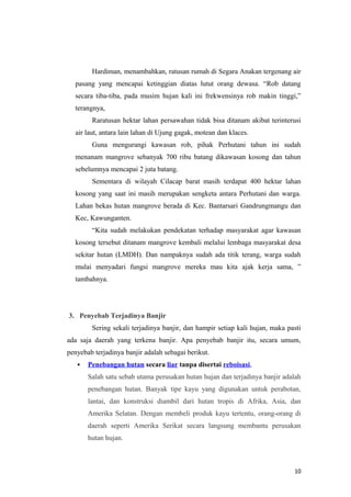 Hardiman, menambahkan, ratusan rumah di Segara Anakan tergenang air
  pasang yang mencapai ketinggian diatas lutut orang dewasa. “Rob datang
  secara tiba-tiba, pada musim hujan kali ini frekwensinya rob makin tinggi,”
  terangnya,
        Raratusan hektar lahan persawahan tidak bisa ditanam akibat terinterusi
  air laut, antara lain lahan di Ujung gagak, motean dan klaces.
        Guna mengurangi kawasan rob, pihak Perhutani tahun ini sudah
  menanam mangrove sebanyak 700 ribu batang dikawasan kosong dan tahun
  sebelumnya mencapai 2 juta batang.
        Sementara di wilayah Cilacap barat masih terdapat 400 hektar lahan
  kosong yang saat ini masih merupakan sengketa antara Perhutani dan warga.
  Lahan bekas hutan mangrove berada di Kec. Bantarsari Gandrungmangu dan
  Kec, Kawunganten.
        “Kita sudah melakukan pendekatan terhadap masyarakat agar kawasan
  kosong tersebut ditanam mangrove kembali melalui lembaga masyarakat desa
  sekitar hutan (LMDH). Dan nampaknya sudah ada titik terang, warga sudah
  mulai menyadari fungsi mangrove mereka mau kita ajak kerja sama, ”
  tambahnya.




3. Penyebab Terjadinya Banjir
        Sering sekali terjadinya banjir, dan hampir setiap kali hujan, maka pasti
ada saja daerah yang terkena banjir. Apa penyebab banjir itu, secara umum,
penyebab terjadinya banjir adalah sebagai berikut.
      Penebangan hutan secara liar tanpa disertai reboisasi,
       Salah satu sebab utama perusakan hutan hujan dan terjadinya banjir adalah
       penebangan hutan. Banyak tipe kayu yang digunakan untuk perabotan,
       lantai, dan konstruksi diambil dari hutan tropis di Afrika, Asia, dan
       Amerika Selatan. Dengan membeli produk kayu tertentu, orang-orang di
       daerah seperti Amerika Serikat secara langsung membantu perusakan
       hutan hujan.



                                                                              10
 