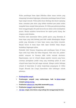 Walau penebangan hutan dapat dilakukan dalam aturan tertentu yang
    mengurangi kerusakan lingkungan, kebanyakan penebangan hutan di hutan
    hujan sangat merusak. Pohon-pohon besar ditebangi dan diseret sepanjang
    hutan, sementara jalan akses yang terbuka membuat para petani miskin
    mengubah hutan menjadi lahan pertanian. Di Afrika para pekerja penebang
    hutan menggantungkan diri pada hewan-hewan sekitar untuk mendapatkan
    protein. Mereka memburu hewan-hewan liar seperti gorila, kijang, dan
    simpanse untuk dimakan.
    Penelitian telah menemukan bahwa jumlah spesies yang ditemukan di
    hutan hujan yang telah ditebang jauh lebih rendah dibandingkan dengan
    jumlah yang ditemukan di hutan hujan utama yang belum tersentuh.
    Banyak hewan di hutan hujan tidak dapat bertahan hidup dengan
    berubahnya lingkungan sekitar.
    Penduduk lokal biasanya bergantung pada penebangan hutan di hutan
    hujan untuk kayu bakar dan bahan bangunan. Pada masa lalu, praktek-
    praktek semacam itu biasanya tidak terlalu merusak ekosistem.
    Bagaimanapun, saat ini wilayah dengan populasi manusia yang besar,
    curamnya peningkatan jumlah orang yang menebangi pohon di suatu
    wilayah hutan hujan bisa jadi sangat merusak. Sebagai contoh, beberapa
    wilayah di hutan-hutan di sekitar kamp-kamp pengungsian di Afrika
    Tengah (Rwanda dan Congo) benar-benar telah kehilangan seluruh
    pohonnya.


   Pendangkalan sungai,
   Pembuangan sampah yang sembarangan, baik ke aliran sungai
    maupun gotong royong,
   Pembuatan saluran air yang tidak memenuhi syarat,
   Pembuatan tanggul yang kurang baik,
   Air laut, sungai, atau danau yang meluap dan menggenangi daratan.




                                                                        11
 