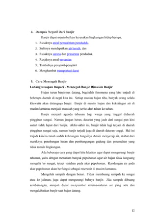 4. Dampak Negatif Dari Banjir
        Banjir dapat menimbulkan kerusakan lingkungan hidup berupa:
    1. Rusaknya areal pemukiman penduduk,
    2. Sulitnya mendapatkan air bersih, dan
    3. Rusaknya sarana dan prasarana penduduk.
    4. Rusaknya areal pertanian
    5. Timbulnya penyakit-penyakit
    6. Menghambat transportasi darat


5. Cara Mencegah Banjir
Lubang Resapan Biopori - Mencegah Banjir Dimusim Banjir
        Hujan turun banjirpun datang, begitulah fenomena yang kini terjadi di
beberapa daerah di negri kita ini. Setiap musim hujan tiba, banyak orang selalu
khawatir akan datangnya banjir. Banjir di musim hujan dan kekeringan air di
musim kemarau menjadi masalah yang serius dari tahun ke tahun.
        Banjir menjadi agenda tahunan bagi warga yang tinggal didaerah
pinggiran sungai. Namun jangan heran, dataran yang jauh dari sungai pun kini
sudah tidak luput dari banjir. Akhir-akhir ini, banjir tidak lagi terjadi di daerah
pinggiran sungai saja, namun banjir terjadi juga di daerah dataran tinggi. Hal ini
terjadi karena tanah sudah kehilangan fungsinya dalam menyerap air, akibat dari
maraknya penebangan hutan dan pembangungan gedung dan perumahan yang
tidak ramah lingkungan.
        Ada beberapa cara yang dapat kita lakukan agar dapat mengurangi banjir
tahunan, yaitu dengan menanam banyak pepohonan agar air hujan tidak langsung
mengalir ke sungai, tetapi tertahan pada akar pepohonan. Kandungan air pada
akar pepohonan akan berfungsi sebagai reservoir di musim kemarau.
        Mengolah sampah dengan benar. Tidak membuang sampah ke sungai
atau ke jalanan, juga dapat mengurangi bahaya banjir. Jika sampah dibuang
sembarangan, sampah dapat menyumbat saluran-saluran air yang ada dan
mengakibatkan banjir saat hujan datang.




                                                                                12
 